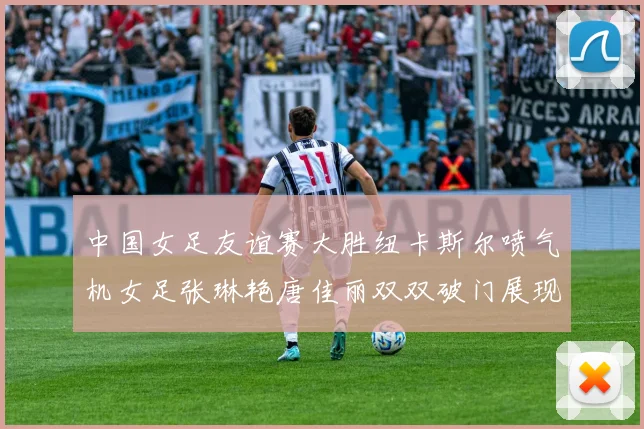 中国女足友谊赛大胜纽卡斯尔喷气机女足张琳艳唐佳丽双双破门展现实力