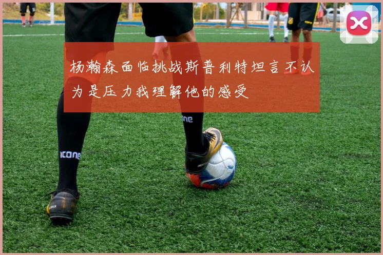 杨瀚森面临挑战斯普利特坦言不认为是压力我理解他的感受