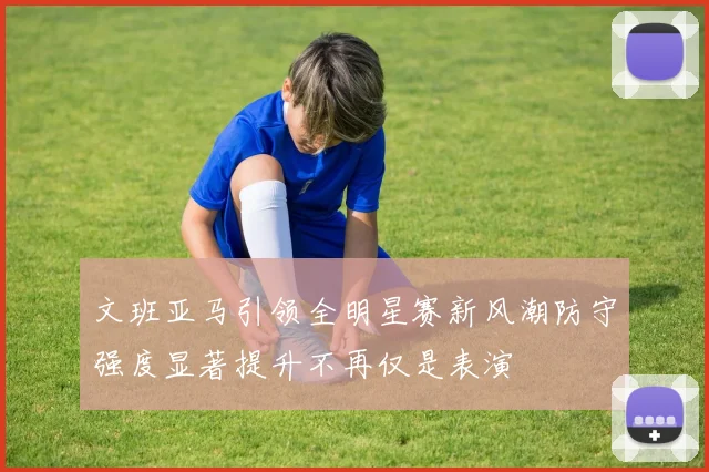 文班亚马引领全明星赛新风潮防守强度显著提升不再仅是表演
