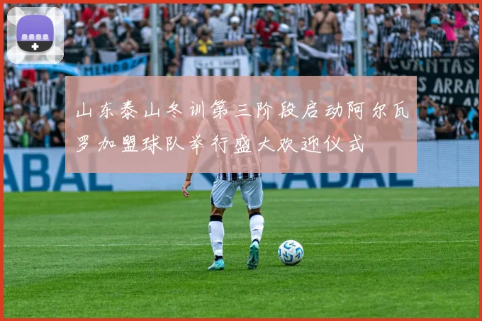 山东泰山冬训第三阶段启动阿尔瓦罗加盟球队举行盛大欢迎仪式