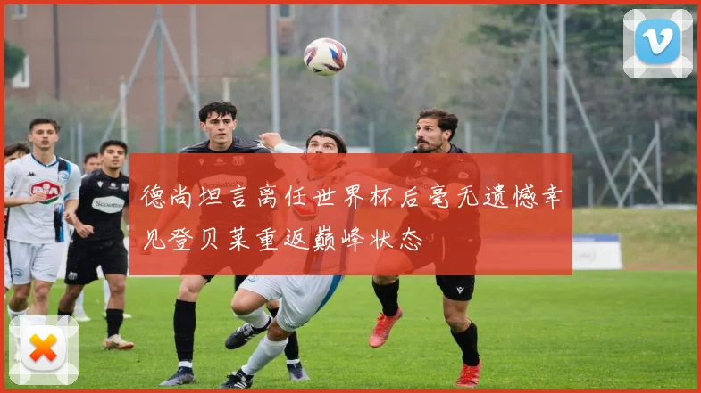 德尚坦言离任世界杯后毫无遗憾幸见登贝莱重返巅峰状态