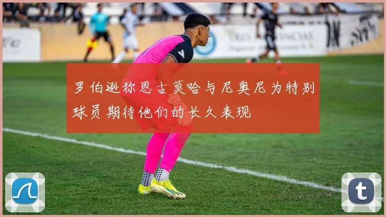 罗伯逊称恩古莫哈与尼奥尼为特别球员期待他们的长久表现