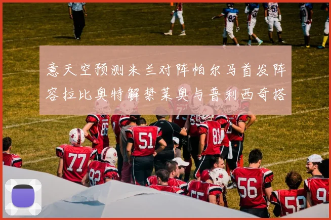 意天空预测米兰对阵帕尔马首发阵容拉比奥特解禁莱奥与普利西奇搭档出战