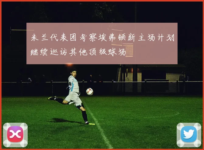 米兰代表团考察埃弗顿新主场计划继续巡访其他顶级球场