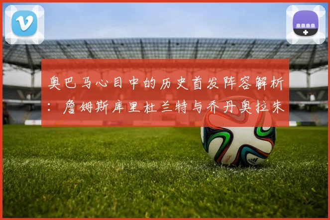 奥巴马心目中的历史首发阵容解析：詹姆斯库里杜兰特与乔丹奥拉朱旺的传奇组合