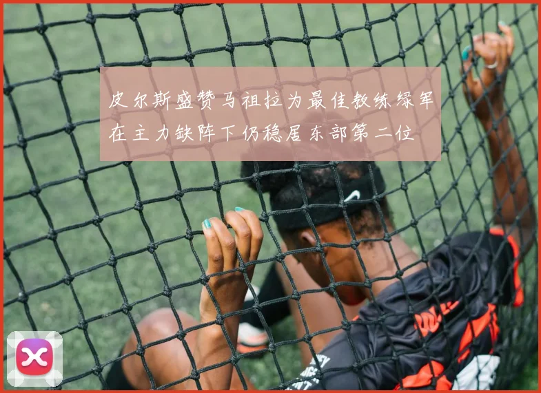 皮尔斯盛赞马祖拉为最佳教练绿军在主力缺阵下仍稳居东部第二位