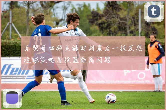 东契奇回顾关键时刻最后一投反思运球策略与投篮距离问题