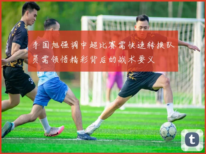 李国旭强调中超比赛需快速转换队员需领悟精彩背后的战术要义
