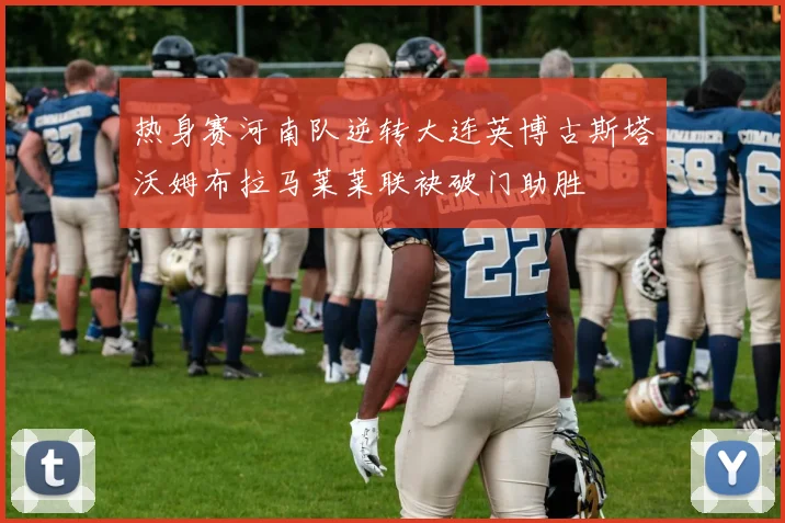 热身赛河南队逆转大连英博古斯塔沃姆布拉马莱莱联袂破门助胜