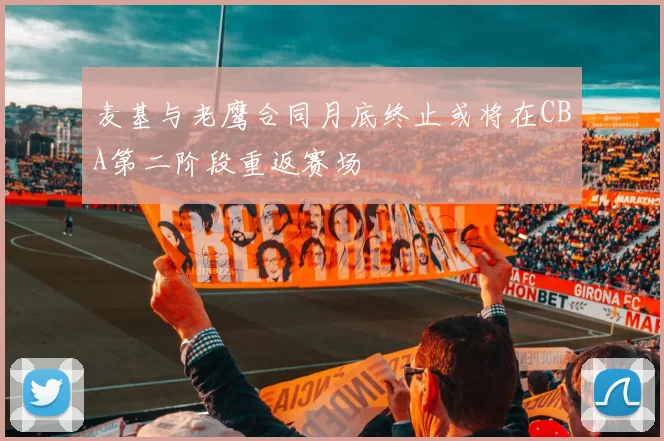 麦基与老鹰合同月底终止或将在CBA第二阶段重返赛场