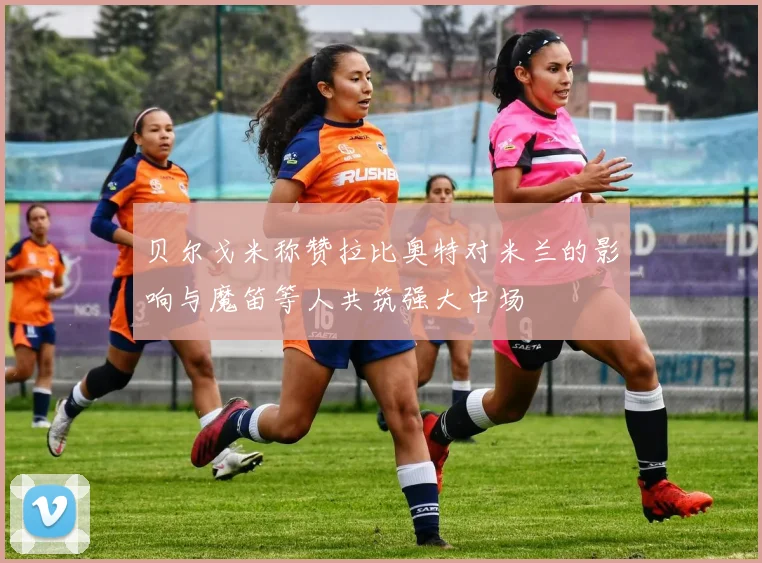 贝尔戈米称赞拉比奥特对米兰的影响与魔笛等人共筑强大中场