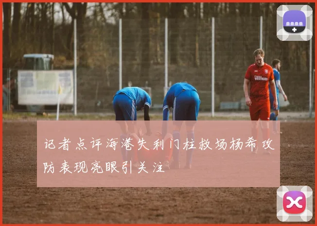 记者点评海港失利门柱救场杨希攻防表现亮眼引关注
