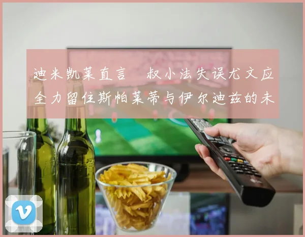迪米凯莱直言囧叔小法失误尤文应全力留住斯帕莱蒂与伊尔迪兹的未来分析