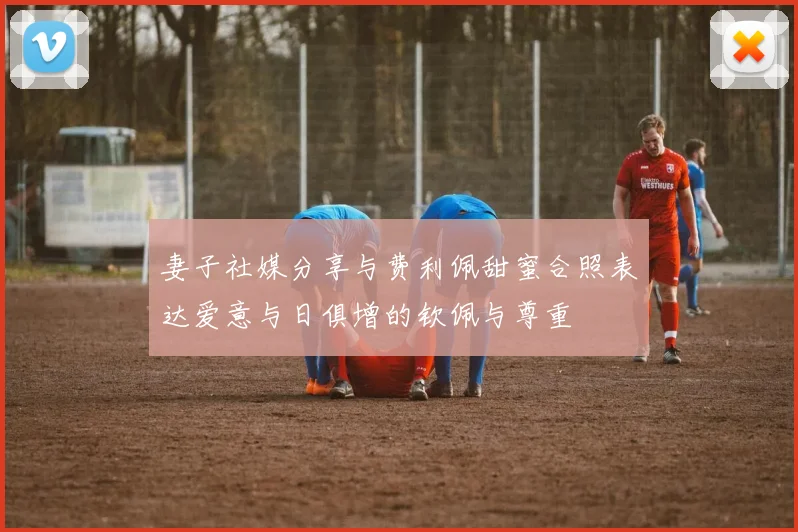 妻子社媒分享与费利佩甜蜜合照表达爱意与日俱增的钦佩与尊重