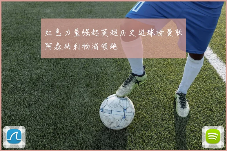 红色力量崛起英超历史进球榜曼联阿森纳利物浦领跑