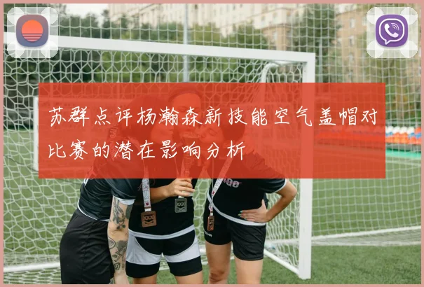 苏群点评杨瀚森新技能空气盖帽对比赛的潜在影响分析