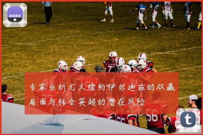 专家分析尤文续约伊尔迪兹的双赢局面与转会英超的潜在风险